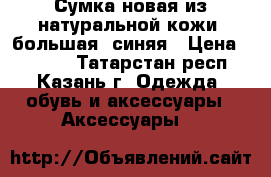 Сумка новая из натуральной кожи, большая, синяя › Цена ­ 4 200 - Татарстан респ., Казань г. Одежда, обувь и аксессуары » Аксессуары   